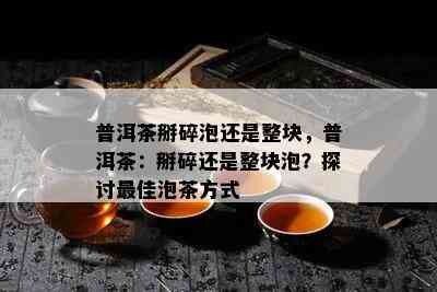 普洱茶掰碎泡还是整块，普洱茶：掰碎还是整块泡？探讨更佳泡茶方式