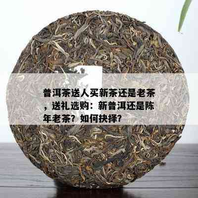 普洱茶送人买新茶还是老茶，送礼选购：新普洱还是陈年老茶？如何抉择？