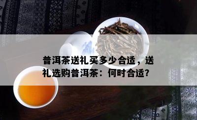 普洱茶送礼买多少合适，送礼选购普洱茶：何时合适？