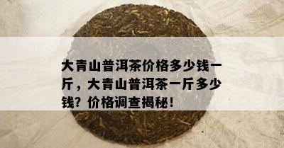 大青山普洱茶价格多少钱一斤，大青山普洱茶一斤多少钱？价格调查揭秘！