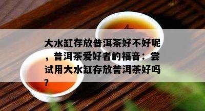 大水缸存放普洱茶好不好呢，普洱茶爱好者的福音：尝试用大水缸存放普洱茶好吗？