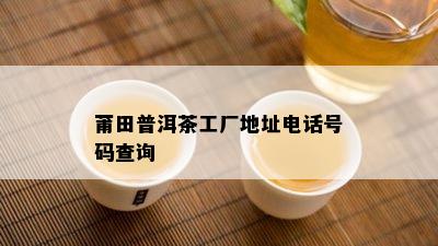 莆田普洱茶工厂地址电话号码查询