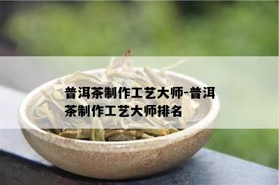 普洱茶制作工艺大师-普洱茶制作工艺大师排名