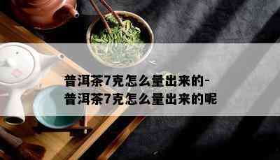 普洱茶7克怎么量出来的-普洱茶7克怎么量出来的呢