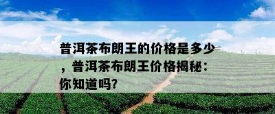 普洱茶布朗王的价格是多少，普洱茶布朗王价格揭秘：你知道吗？