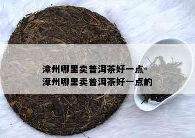 漳州哪里卖普洱茶好一点-漳州哪里卖普洱茶好一点的