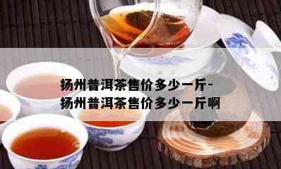 扬州普洱茶售价多少一斤-扬州普洱茶售价多少一斤啊