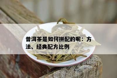 普洱茶是如何拼配的呢：方法、经典配方比例