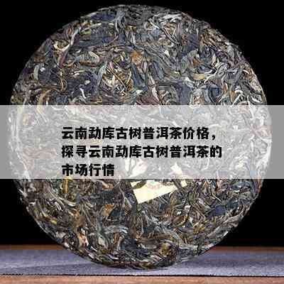 云南勐库古树普洱茶价格，探寻云南勐库古树普洱茶的市场行情