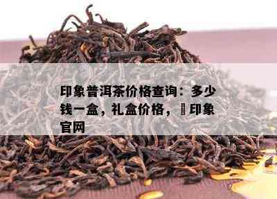 印象普洱茶价格查询：多少钱一盒，礼盒价格，瑧印象官网