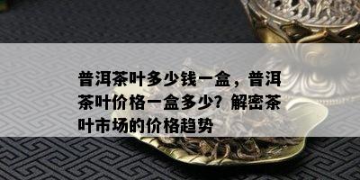 普洱茶叶多少钱一盒，普洱茶叶价格一盒多少？解密茶叶市场的价格趋势