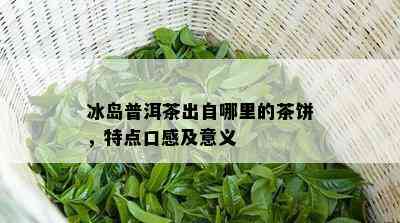 冰岛普洱茶出自哪里的茶饼，特点口感及意义