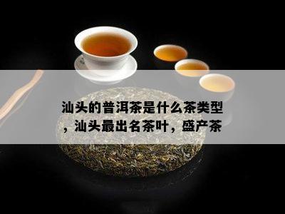 汕头的普洱茶是什么茶类型，汕头最出名茶叶，盛产茶