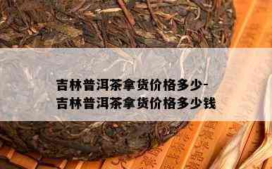 吉林普洱茶拿货价格多少-吉林普洱茶拿货价格多少钱