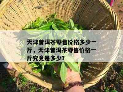 天津普洱茶零售价格多少一斤，天津普洱茶零售价格一斤究竟是多少？