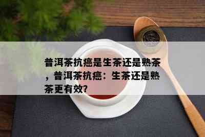 普洱茶抗癌是生茶还是熟茶，普洱茶抗癌：生茶还是熟茶更有效？