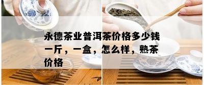 永德茶业普洱茶价格多少钱一斤，一盒，怎么样，熟茶价格