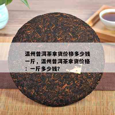 温州普洱茶拿货价格多少钱一斤，温州普洱茶拿货价格：一斤多少钱？