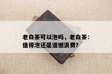 老白茶可以泡吗，老白茶：值得泡还是遗憾浪费？