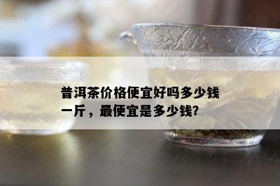 普洱茶价格便宜好吗多少钱一斤，更便宜是多少钱？