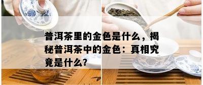 普洱茶里的金色是什么，揭秘普洱茶中的金色：真相究竟是什么？