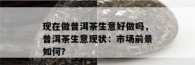 现在做普洱茶生意好做吗，普洱茶生意现状：市场前景如何？