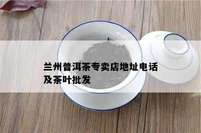 兰州普洱茶专卖店地址电话及茶叶批发