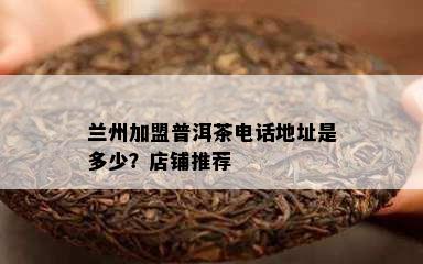 兰州加盟普洱茶电话地址是多少？店铺推荐