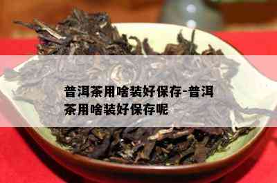 普洱茶用啥装好保存-普洱茶用啥装好保存呢