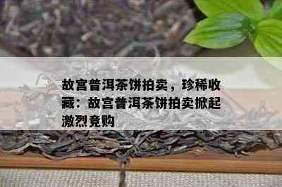 故宫普洱茶饼拍卖，珍稀收藏：故宫普洱茶饼拍卖掀起激烈竞购