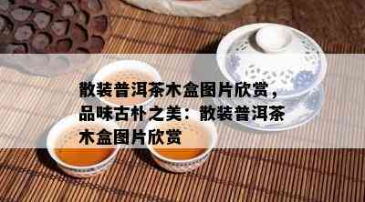 散装普洱茶木盒图片欣赏，品味古朴之美：散装普洱茶木盒图片欣赏