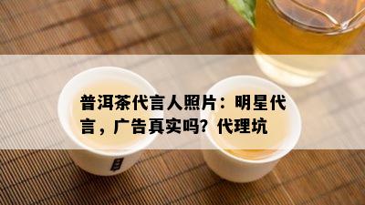 普洱茶代言人照片：明星代言，广告真实吗？代理坑