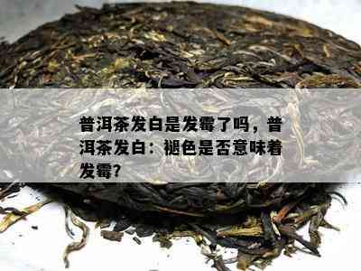 普洱茶发白是发霉了吗，普洱茶发白：褪色是否意味着发霉？