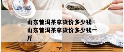 山东普洱茶拿货价多少钱-山东普洱茶拿货价多少钱一斤