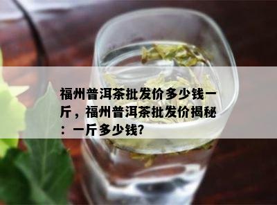 福州普洱茶批发价多少钱一斤，福州普洱茶批发价揭秘：一斤多少钱？