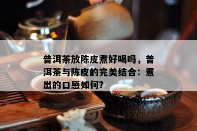 普洱茶放陈皮煮好喝吗，普洱茶与陈皮的完美结合：煮出的口感如何？