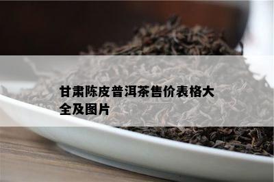 甘肃陈皮普洱茶售价表格大全及图片