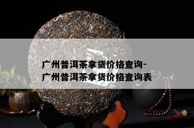 广州普洱茶拿货价格查询-广州普洱茶拿货价格查询表