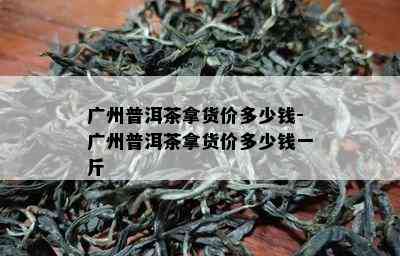 广州普洱茶拿货价多少钱-广州普洱茶拿货价多少钱一斤