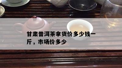 甘肃普洱茶拿货价多少钱一斤，市场价多少