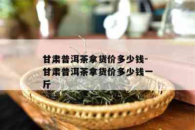 甘肃普洱茶拿货价多少钱-甘肃普洱茶拿货价多少钱一斤