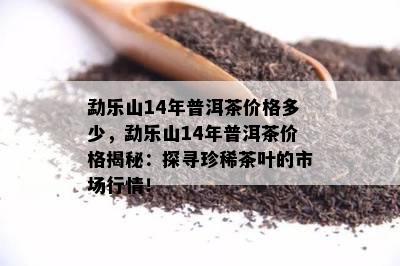 勐乐山14年普洱茶价格多少，勐乐山14年普洱茶价格揭秘：探寻珍稀茶叶的市场行情！