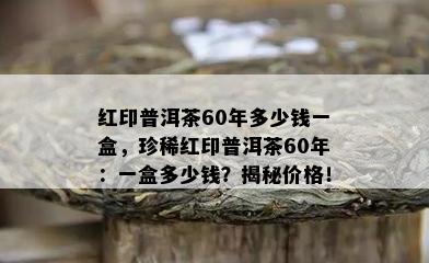 红印普洱茶60年多少钱一盒，珍稀红印普洱茶60年：一盒多少钱？揭秘价格！