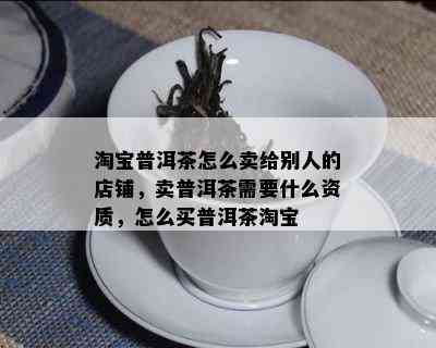 淘宝普洱茶怎么卖给别人的店铺，卖普洱茶需要什么资质，怎么买普洱茶淘宝