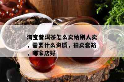 淘宝普洱茶怎么卖给别人卖，需要什么资质，拍卖套路，哪家店好