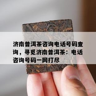 济南普洱茶咨询电话号码查询，寻觅济南普洱茶：电话咨询号码一网打尽