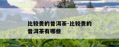 比较贵的普洱茶-比较贵的普洱茶有哪些