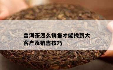 普洱茶怎么销售才能找到大客户及销售技巧