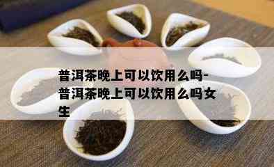 普洱茶晚上可以饮用么吗-普洱茶晚上可以饮用么吗女生