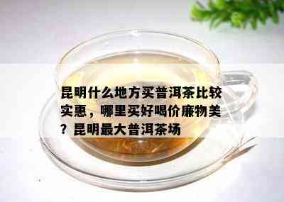 昆明什么地方买普洱茶比较实惠，哪里买好喝价廉物美？昆明更大普洱茶场